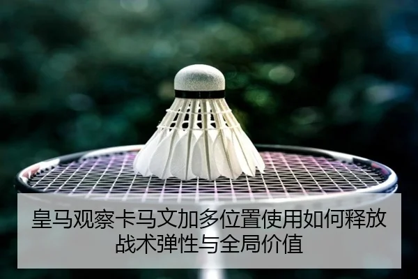 皇马观察卡马文加多位置使用如何释放战术弹性与全局价值