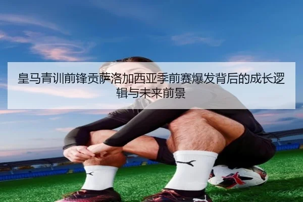 皇马青训前锋贡萨洛加西亚季前赛爆发背后的成长逻辑与未来前景