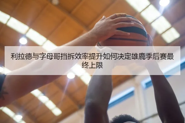 利拉德与字母哥挡拆效率提升如何决定雄鹿季后赛最终上限