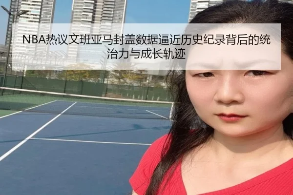 NBA热议文班亚马封盖数据逼近历史纪录背后的统治力与成长轨迹