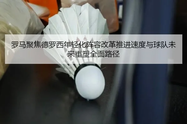 罗马聚焦德罗西年轻化阵容改革推进速度与球队未来重塑全面路径