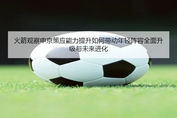 火箭观察申京策应能力提升如何带动年轻阵容全面升级与未来进化