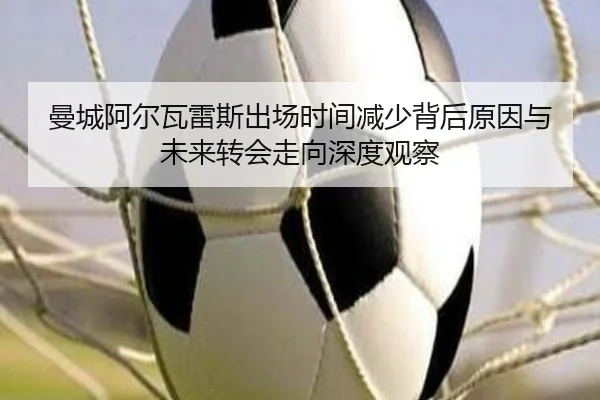 曼城阿尔瓦雷斯出场时间减少背后原因与未来转会走向深度观察