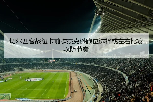 切尔西客战纽卡前瞻杰克逊跑位选择或左右比赛攻防节奏